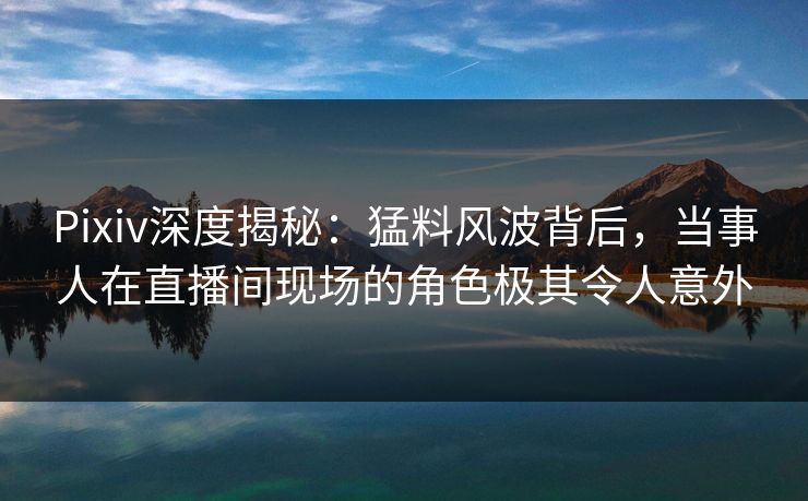 Pixiv深度揭秘：猛料风波背后，当事人在直播间现场的角色极其令人意外