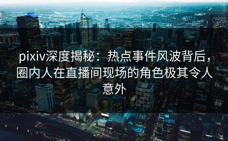 pixiv深度揭秘：热点事件风波背后，圈内人在直播间现场的角色极其令人意外