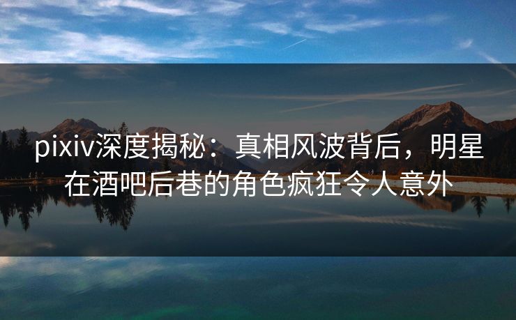 pixiv深度揭秘：真相风波背后，明星在酒吧后巷的角色疯狂令人意外
