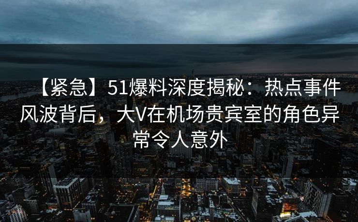 【紧急】51爆料深度揭秘：热点事件风波背后，大V在机场贵宾室的角色异常令人意外