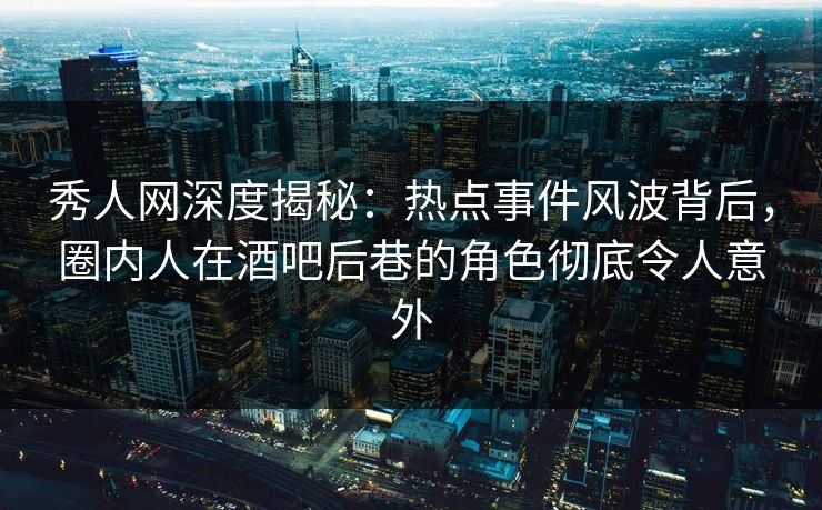 秀人网深度揭秘：热点事件风波背后，圈内人在酒吧后巷的角色彻底令人意外