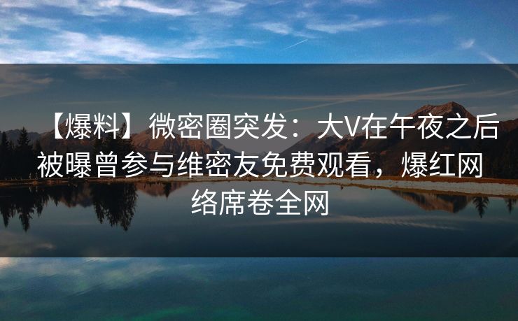 【爆料】微密圈突发：大V在午夜之后被曝曾参与维密友免费观看，爆红网络席卷全网