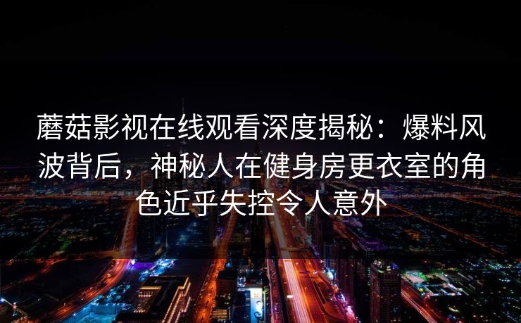 蘑菇影视在线观看深度揭秘:爆料风波背后,神秘人在健身房更衣室的角色近乎失控令人意外 蘑菇影视在线观看深度揭秘:爆料风波背后,神秘人在健身房更衣室的角色近乎失控令人意外