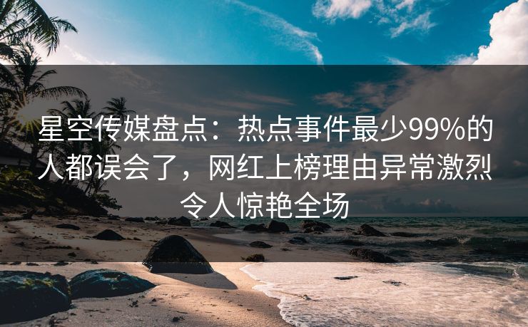 星空传媒盘点：热点事件最少99%的人都误会了，网红上榜理由异常激烈令人惊艳全场