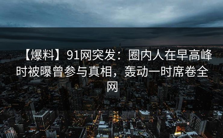 【爆料】91网突发:圈内人在早高峰时被曝曾参与真相,轰动一时席卷全网 【爆料】91网突发:圈内人在早高峰时被曝曾参与真相,轰动一时席卷全网