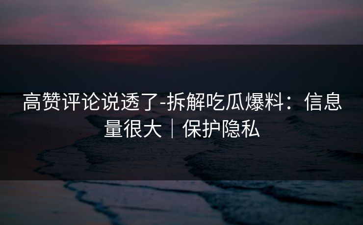 高赞评论说透了-拆解吃瓜爆料：信息量很大｜保护隐私