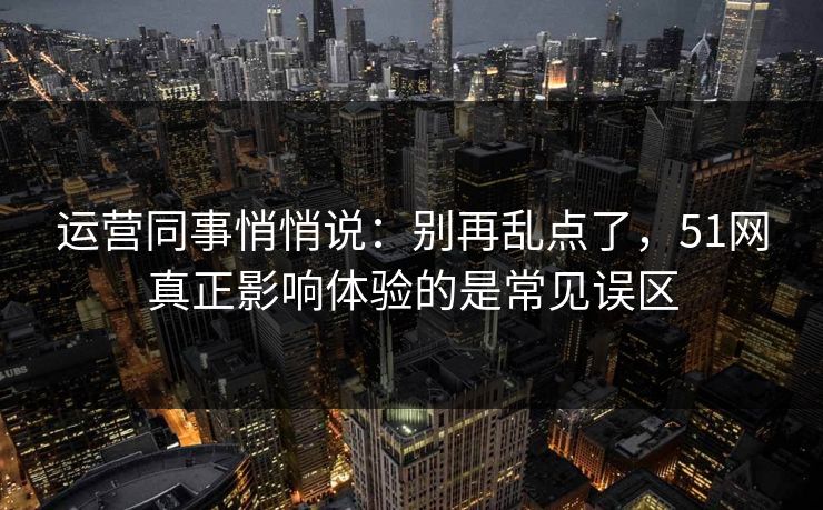 运营同事悄悄说：别再乱点了，51网真正影响体验的是常见误区