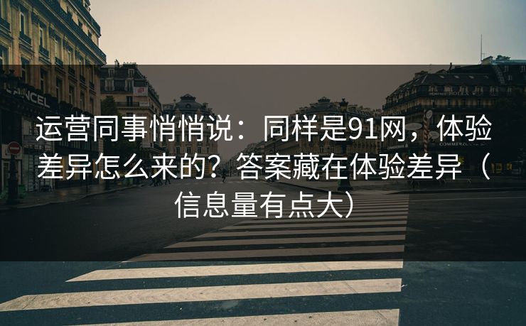 运营同事悄悄说：同样是91网，体验差异怎么来的？答案藏在体验差异（信息量有点大）
