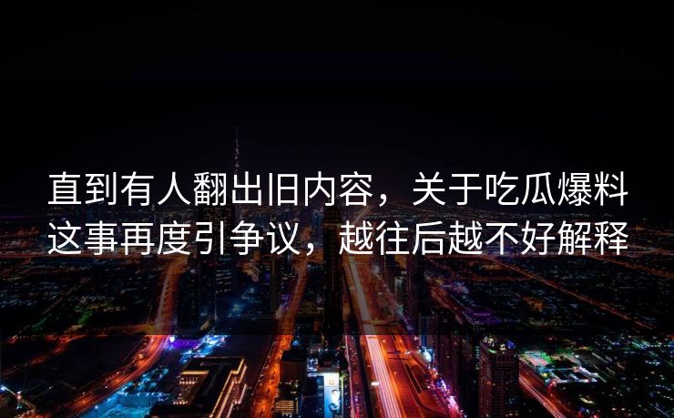 直到有人翻出旧内容，关于吃瓜爆料这事再度引争议，越往后越不好解释