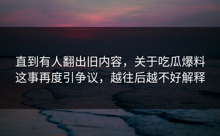直到有人翻出旧内容，关于吃瓜爆料这事再度引争议，越往后越不好解释