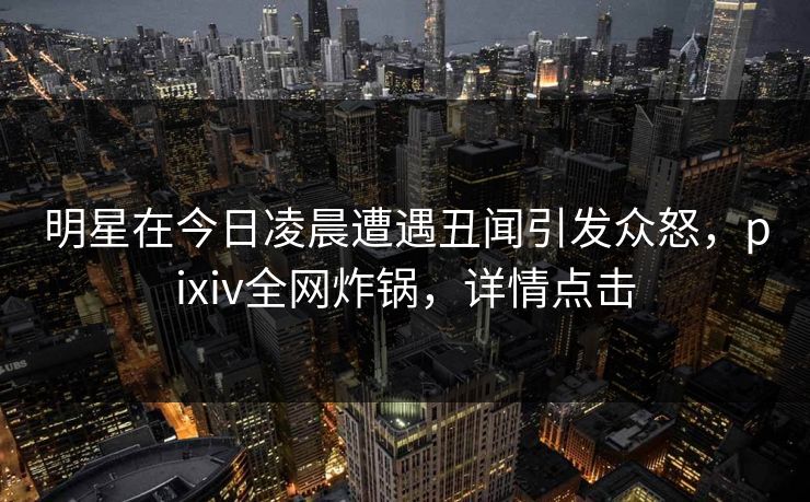 明星在今日凌晨遭遇丑闻引发众怒,pixiv全网炸锅,详情点击 明星在今日凌晨遭遇丑闻引发众怒,pixiv全网炸锅,详情点击