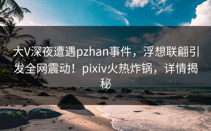 大V深夜遭遇pzhan事件,浮想联翩引发全网震动!pixiv火热炸锅,详情揭秘 大V深夜遭遇pzhan事件,浮想联翩引发全网震动!pixiv火热炸锅,详情揭秘