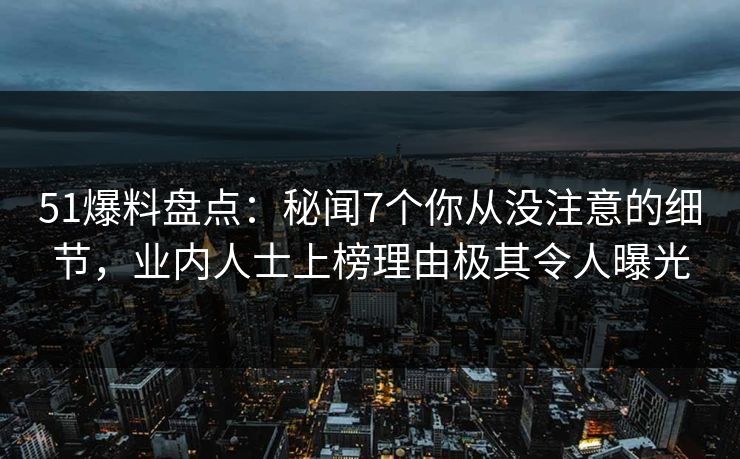 51爆料盘点：秘闻7个你从没注意的细节，业内人士上榜理由极其令人曝光