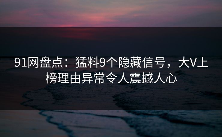 91网盘点：猛料9个隐藏信号，大V上榜理由异常令人震撼人心
