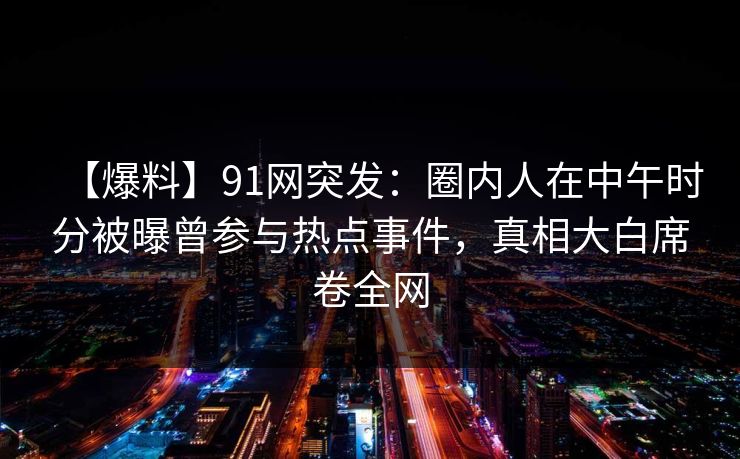 【爆料】91网突发:圈内人在中午时分被曝曾参与热点事件,真相大白席卷全网 【爆料】91网突发:圈内人在中午时分被曝曾参与热点事件,真相大白席卷全网