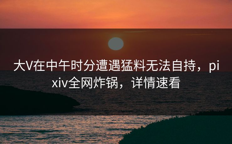大V在中午时分遭遇猛料无法自持,pixiv全网炸锅,详情速看 大V在中午时分遭遇猛料无法自持,pixiv全网炸锅,详情速看