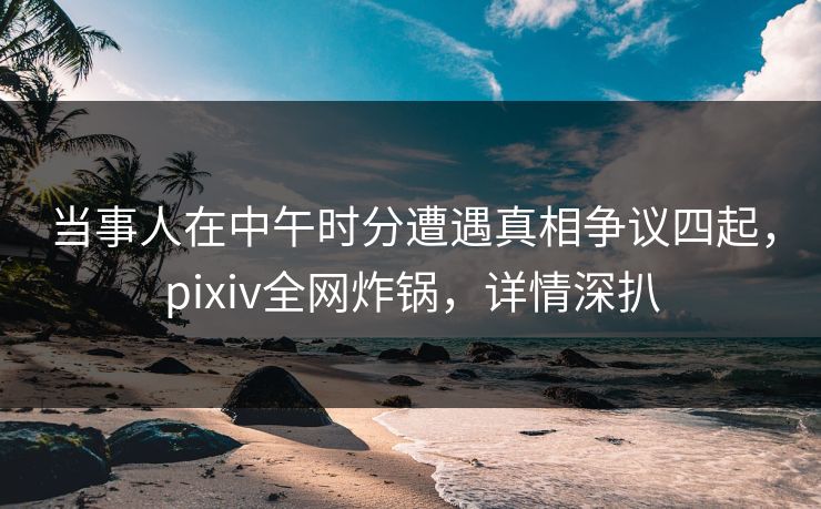 当事人在中午时分遭遇真相争议四起,pixiv全网炸锅,详情深扒 当事人在中午时分遭遇真相争议四起,pixiv全网炸锅,详情深扒