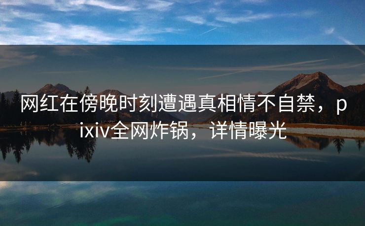 网红在傍晚时刻遭遇真相情不自禁,pixiv全网炸锅,详情曝光 网红在傍晚时刻遭遇真相情不自禁,pixiv全网炸锅,详情曝光