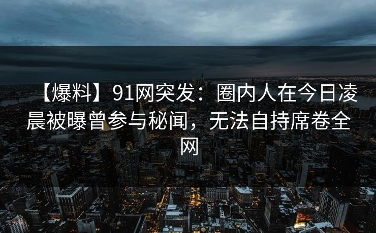 【爆料】91网突发：圈内人在今日凌晨被曝曾参与秘闻，无法自持席卷全网