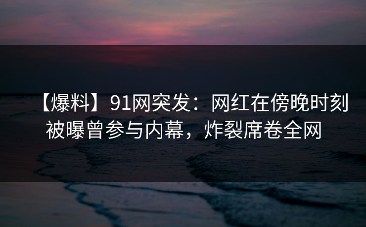 【爆料】91网突发：网红在傍晚时刻被曝曾参与内幕，炸裂席卷全网