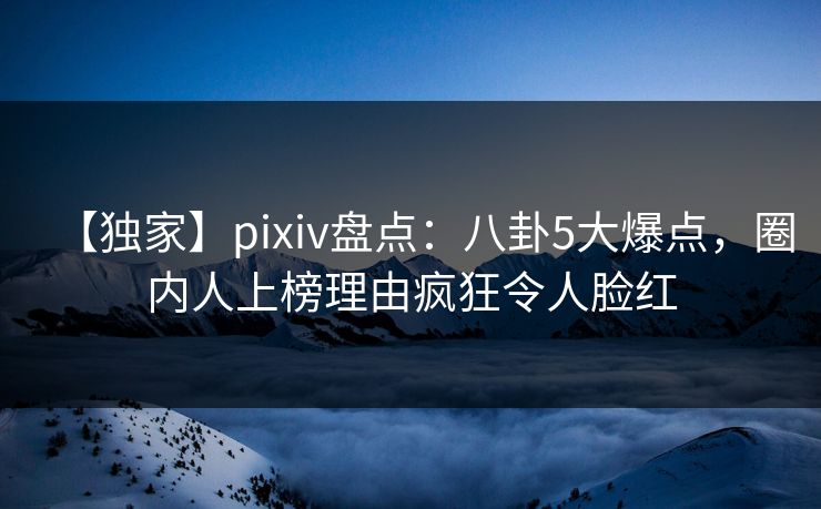 【独家】pixiv盘点:八卦5大爆点,圈内人上榜理由疯狂令人脸红 【独家】pixiv盘点:八卦5大爆点,圈内人上榜理由疯狂令人脸红