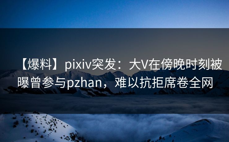 【爆料】pixiv突发：大V在傍晚时刻被曝曾参与pzhan，难以抗拒席卷全网