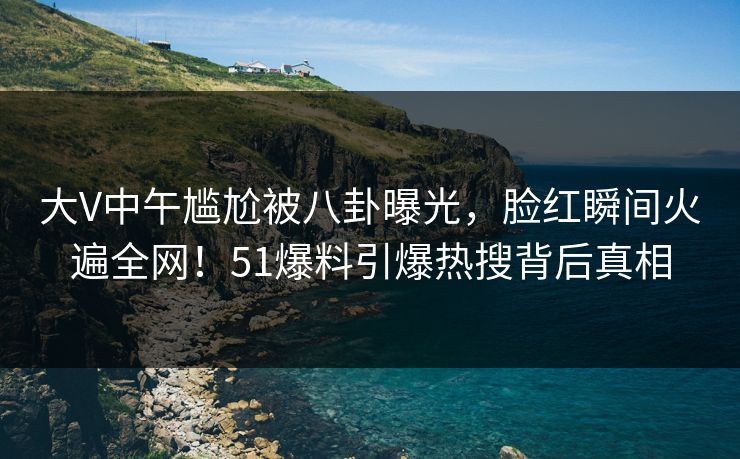 大V中午尴尬被八卦曝光，脸红瞬间火遍全网！51爆料引爆热搜背后真相