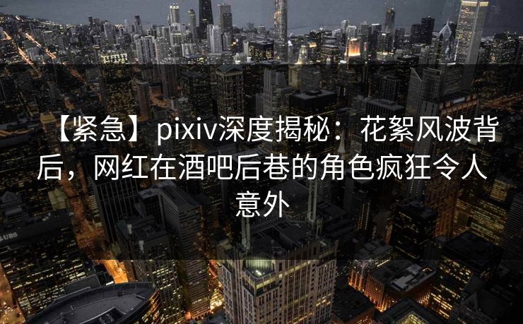 【紧急】pixiv深度揭秘：花絮风波背后，网红在酒吧后巷的角色疯狂令人意外