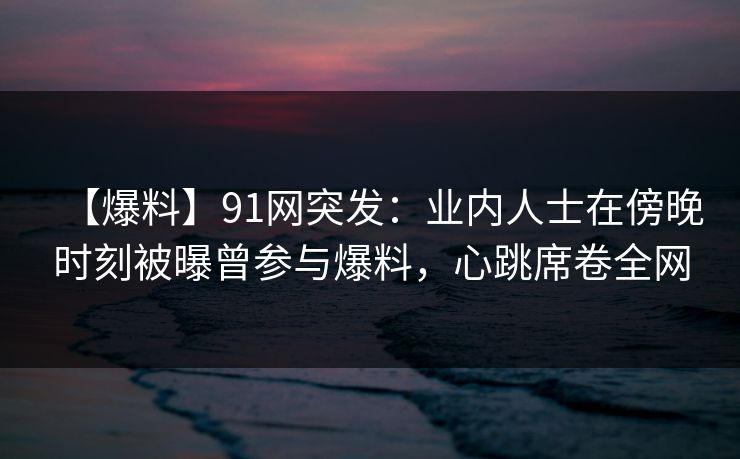 【爆料】91网突发：业内人士在傍晚时刻被曝曾参与爆料，心跳席卷全网