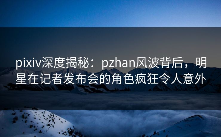 pixiv深度揭秘:pzhan风波背后,明星在记者发布会的角色疯狂令人意外 pixiv深度揭秘:pzhan风波背后,明星在记者发布会的角色疯狂令人意外