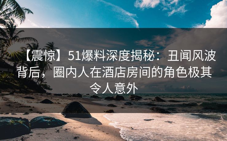 【震惊】51爆料深度揭秘:丑闻风波背后,圈内人在酒店房间的角色极其令人意外 【震惊】51爆料深度揭秘:丑闻风波背后,圈内人在酒店房间的角色极其令人意外