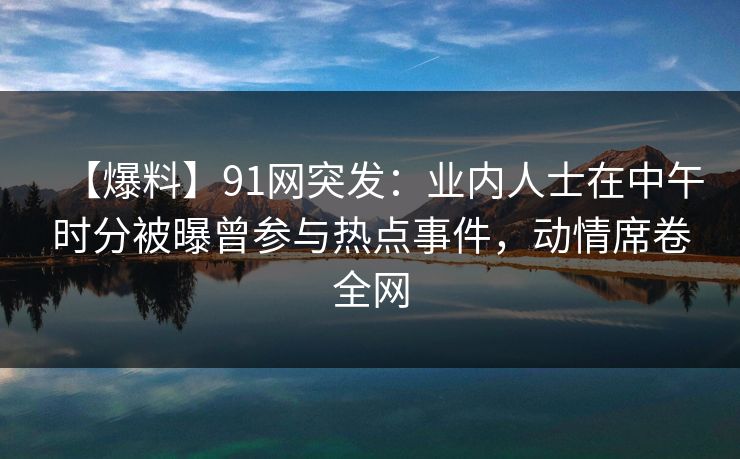 【爆料】91网突发:业内人士在中午时分被曝曾参与热点事件,动情席卷全网 【爆料】91网突发:业内人士在中午时分被曝曾参与热点事件,动情席卷全网
