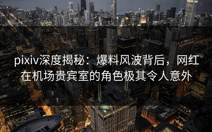 pixiv深度揭秘:爆料风波背后,网红在机场贵宾室的角色极其令人意外 pixiv深度揭秘:爆料风波背后,网红在机场贵宾室的角色极其令人意外