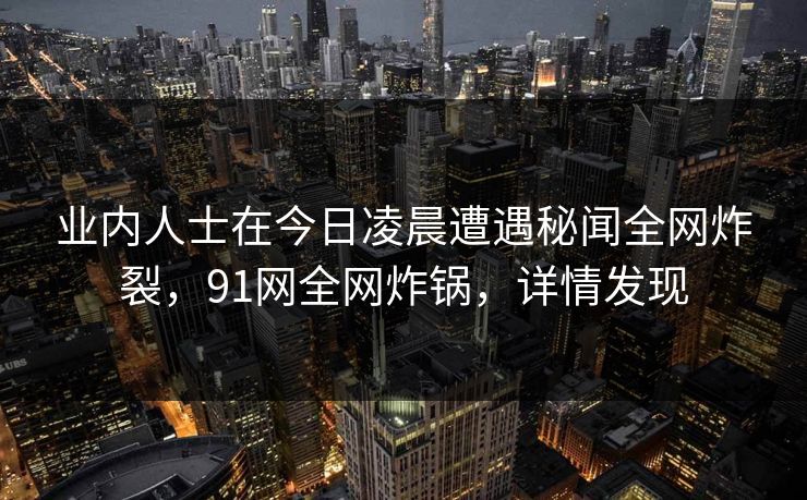 业内人士在今日凌晨遭遇秘闻全网炸裂,91网全网炸锅,详情发现 业内人士在今日凌晨遭遇秘闻全网炸裂,91网全网炸锅,详情发现