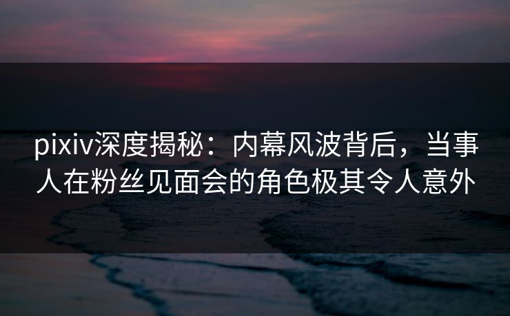 pixiv深度揭秘:内幕风波背后,当事人在粉丝见面会的角色极其令人意外 pixiv深度揭秘:内幕风波背后,当事人在粉丝见面会的角色极其令人意外