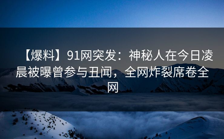 【爆料】91网突发:神秘人在今日凌晨被曝曾参与丑闻,全网炸裂席卷全网 【爆料】91网突发:神秘人在今日凌晨被曝曾参与丑闻,全网炸裂席卷全网