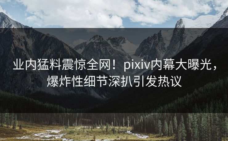 业内猛料震惊全网！pixiv内幕大曝光，爆炸性细节深扒引发热议