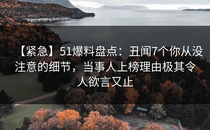【紧急】51爆料盘点：丑闻7个你从没注意的细节，当事人上榜理由极其令人欲言又止