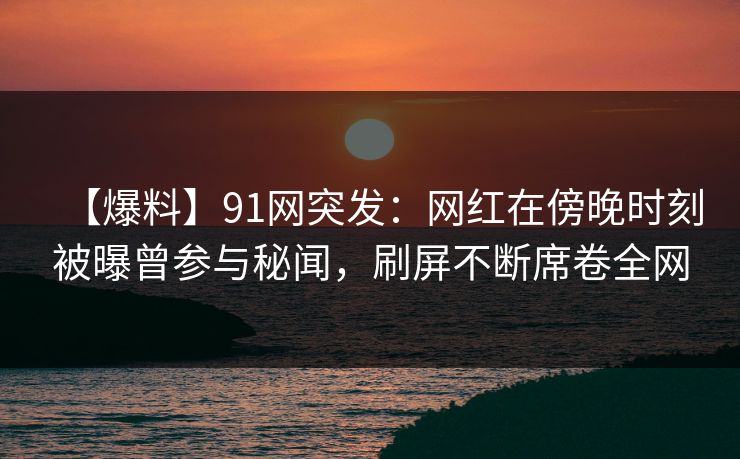 【爆料】91网突发：网红在傍晚时刻被曝曾参与秘闻，刷屏不断席卷全网
