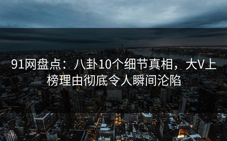 91网盘点：八卦10个细节真相，大V上榜理由彻底令人瞬间沦陷