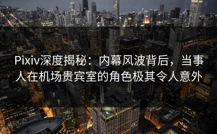 Pixiv深度揭秘:内幕风波背后,当事人在机场贵宾室的角色极其令人意外 Pixiv深度揭秘:内幕风波背后,当事人在机场贵宾室的角色极其令人意外