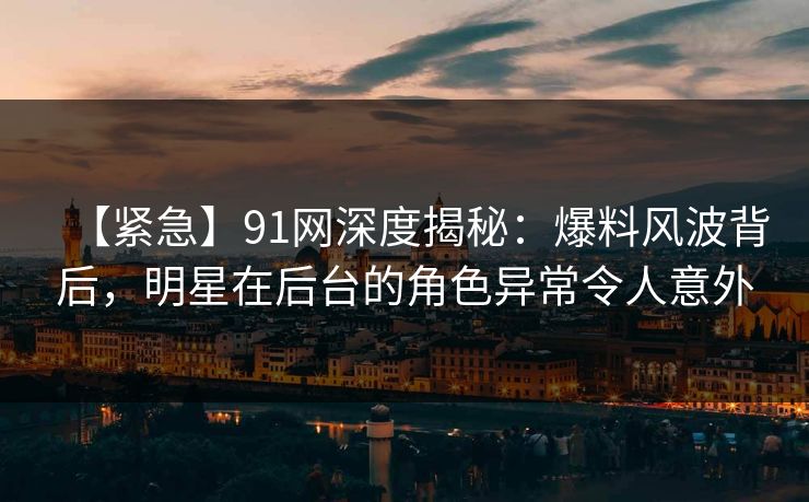 【紧急】91网深度揭秘：爆料风波背后，明星在后台的角色异常令人意外