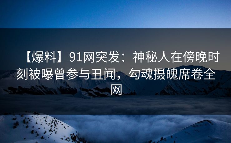 【爆料】91网突发：神秘人在傍晚时刻被曝曾参与丑闻，勾魂摄魄席卷全网
