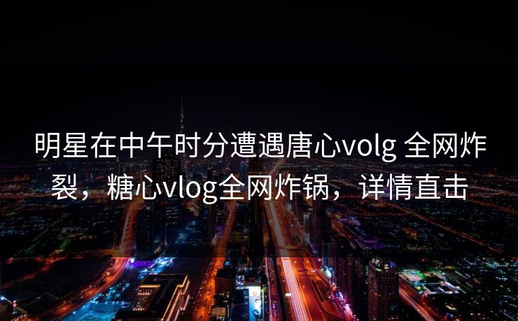 明星在中午时分遭遇唐心volg 全网炸裂,糖心vlog全网炸锅,详情直击 明星在中午时分遭遇唐心volg 全网炸裂,糖心vlog全网炸锅,详情直击