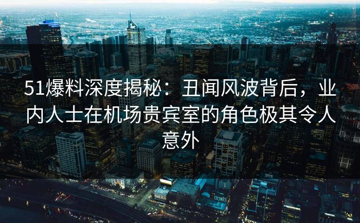 51爆料深度揭秘:丑闻风波背后,业内人士在机场贵宾室的角色极其令人意外 51爆料深度揭秘:丑闻风波背后,业内人士在机场贵宾室的角色极其令人意外