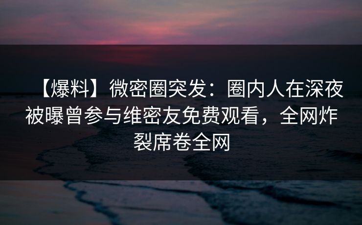 【爆料】微密圈突发:圈内人在深夜被曝曾参与维密友免费观看,全网炸裂席卷全网 【爆料】微密圈突发:圈内人在深夜被曝曾参与维密友免费观看,全网炸裂席卷全网