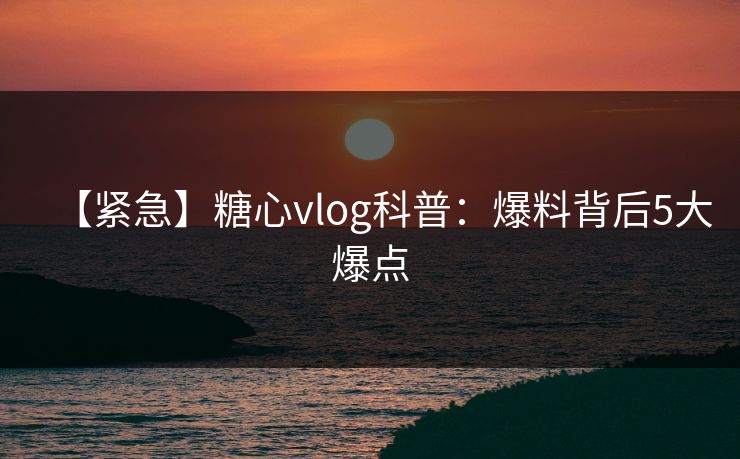 【紧急】糖心vlog科普：爆料背后5大爆点