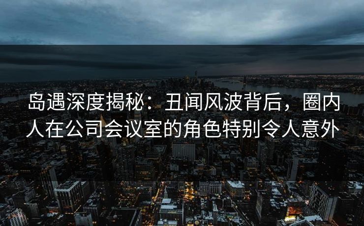 岛遇深度揭秘:丑闻风波背后,圈内人在公司会议室的角色特别令人意外 岛遇深度揭秘:丑闻风波背后,圈内人在公司会议室的角色特别令人意外