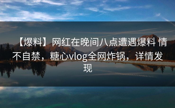 【爆料】网红在晚间八点遭遇爆料 情不自禁,糖心vlog全网炸锅,详情发现 【爆料】网红在晚间八点遭遇爆料 情不自禁,糖心vlog全网炸锅,详情发现
