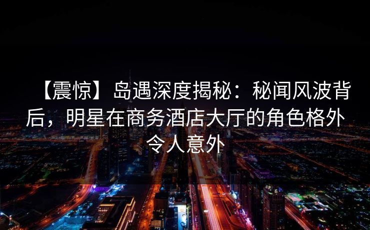 【震惊】岛遇深度揭秘：秘闻风波背后，明星在商务酒店大厅的角色格外令人意外